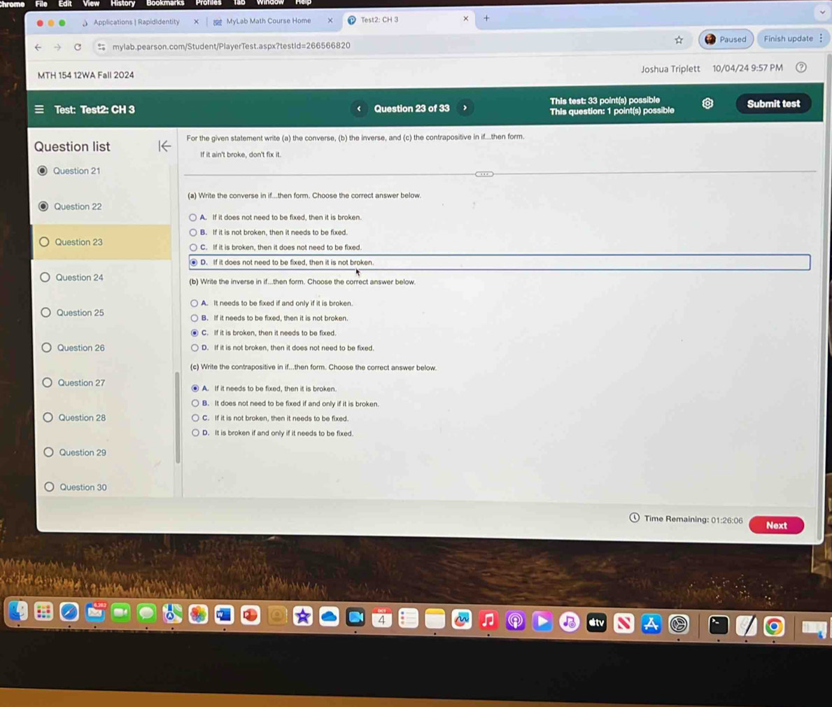 Applications | Rapididentity MyLab Math Course Home Test2: CH 3 +
mylab.pearson.com/Student/PlayerTest.aspx?testId=266566820 Paused Finish update 
MTH 154 12WA Fall 2024 Joshua Triplett 10/04/24 9:57 PM
This test: 33 point(s) possible
Test: Test2: CH 3 Question 23 of 33 This question: 1 point(s) possible Submit test
Question list For the given statement write (a) the converse, (b) the inverse, and (c) the contrapositive in if...then form.
If it ain't broke, don't fix it.
Question 21
(a) Write the converse in if...then form. Choose the correct answer below.
Question 22
A. If it does not need to be fixed, then it is broken.
B. If it is not broken, then it needs to be fixed.
Question 23 C. If it is broken, then it does not need to be fixed.
D. If it does not need to be fixed, then it is not broken.
Question 24 (b) Write the inverse in if...then form. Choose the correct answer below.
A. It needs to be fixed if and only if it is broken.
Question 25 B. If it needs to be fixed, then it is not broken.
C. If it is broken, then it needs to be fixed.
Question 26 D. If it is not broken, then it does not need to be fixed.
(c) Write the contrapositive in if...then form. Choose the correct answer below.
Question 27 A. If it needs to be fixed, then it is broken.
B. It does not need to be fixed if and only if it is broken.
Question 28 C. If it is not broken, then it needs to be fixed.
D. It is broken if and only if it needs to be fixed.
Question 29
Question 30
Time Remaining: 01:26:06 Next
(0 1)