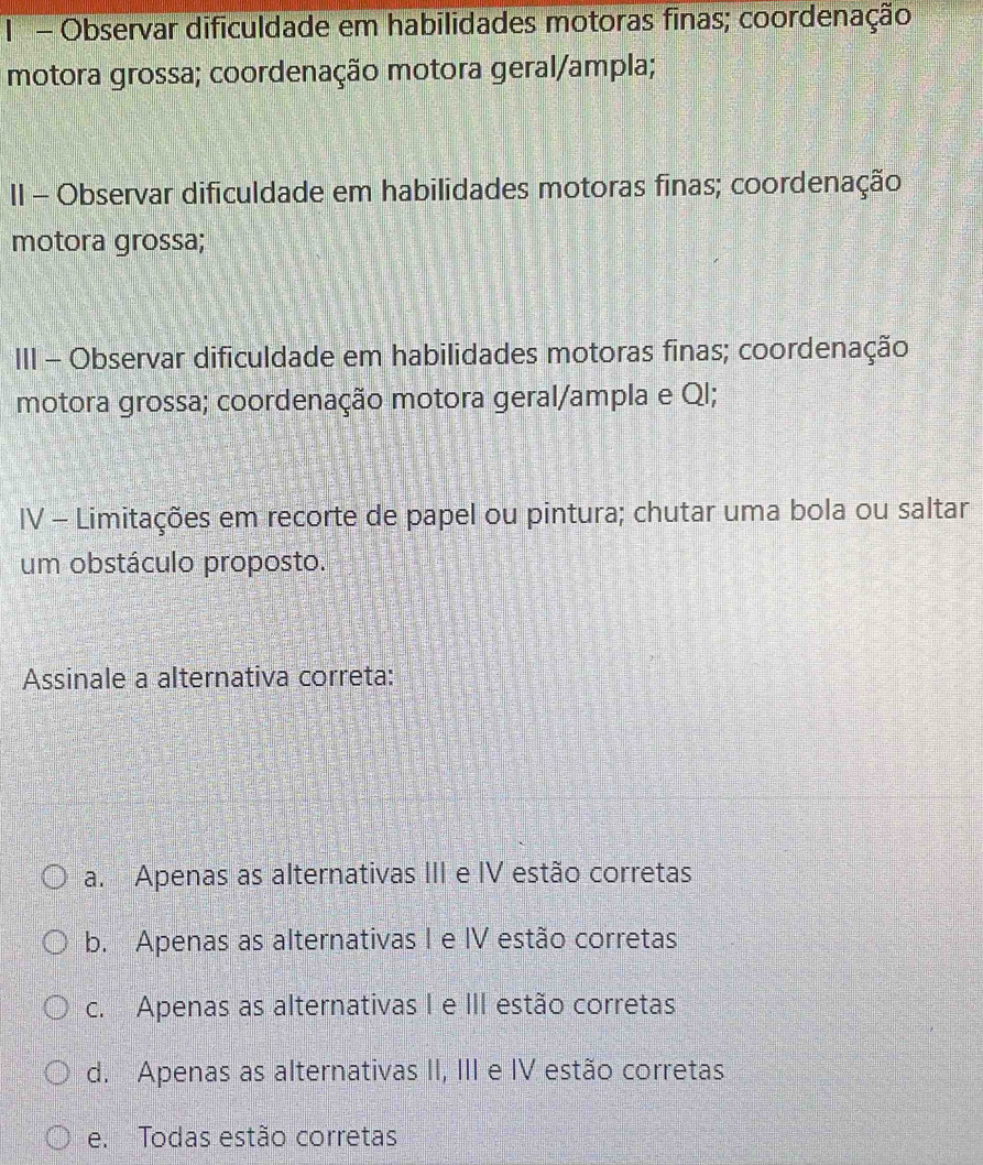 Observar dificuldade em habilidades motoras finas; coordenação
motora grossa; coordenação motora geral/ampla;
II - Observar dificuldade em habilidades motoras finas; coordenação
motora grossa;
III - Observar dificuldade em habilidades motoras finas; coordenação
motora grossa; coordenação motora geral/ampla e Ql;
IV - Limitações em recorte de papel ou pintura; chutar uma bola ou saltar
um obstáculo proposto.
Assinale a alternativa correta:
a. Apenas as alternativas III e IV estão corretas
b. Apenas as alternativas I e IV estão corretas
c. Apenas as alternativas I e III estão corretas
d. Apenas as alternativas II, III e IV estão corretas
e. Todas estão corretas