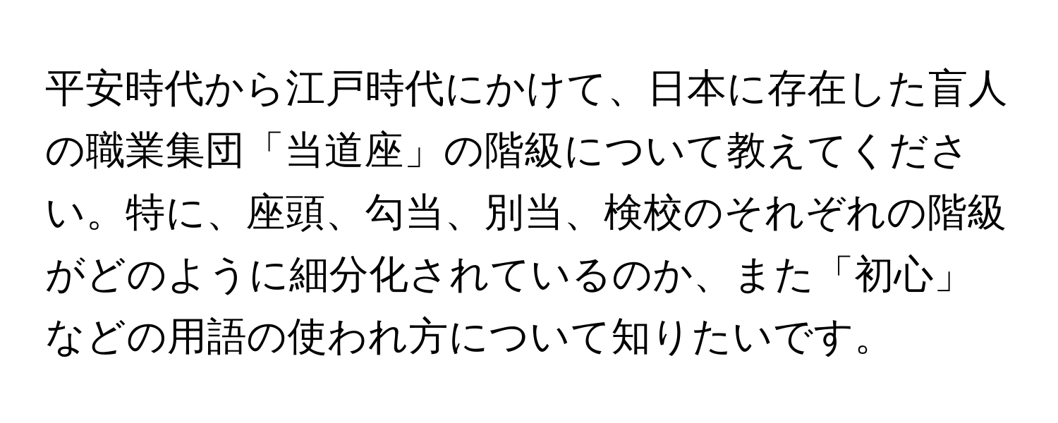 平安時代から江戸時代にかけて、日本に存在した盲人の職業集団「当道座」の階級について教えてください。特に、座頭、勾当、別当、検校のそれぞれの階級がどのように細分化されているのか、また「初心」などの用語の使われ方について知りたいです。