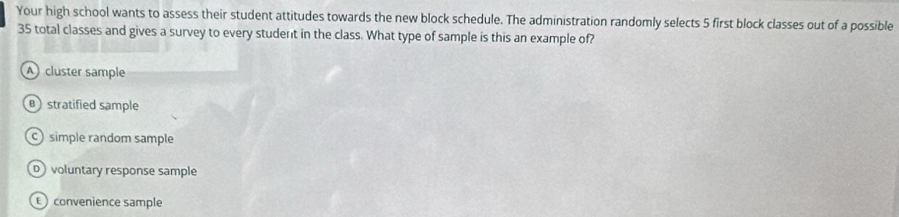 Your high school wants to assess their student attitudes towards the new block schedule. The administration randomly selects 5 first block classes out of a possible
35 total classes and gives a survey to every student in the class. What type of sample is this an example of?
A cluster sample
B stratified sample
simple random sample
D voluntary response sample
convenience sample