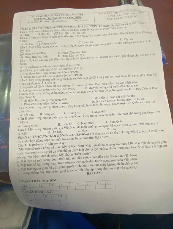 Số giáo đục & dào tạo Quảng trị  Kiêm tra thường Xuyên 1ki
NAM HOC: 2024 -2025
trường tHCS& tHPT Côn tiên
Môn: Lịch Sử 12-MD: 002
Họ và tên:Hiy nh đnĐe...Lớp,
PHÁN I: TRÁC NGHIỆM NHIÊU PHƯƠNG ÁN LựA CHON (9,0 điểm) Thí sinh trà lời từ câu 1 đến 5
Cầu L Một trong những địa điễm diễn ra các hoạt động đổi ngoại của Phan Châu Trình là
A. Pháp. B. Ấn Độ. Ở. Liên Xô. D. Ba Lan.
Cầu 2. Trong giai đoạn từ năm 1924 đến năm 1930 Nguyễn Ái Quốc chủ yếu thực hiện các hoạt động đổi ngoạ
è đâu? D. Tây Âu.
A. Ấn Độ. B. Trung Quốc. C. Thái Lan.
Cầu 3. Một trong những tỏ chức mà Nguyễn Ái Quốc đã gia nhập trong quá trình tìm đường cứu nước (1911-
1941) là
@ Dảng xã hội Pháp, C. Đảng Cộng sản Đức.
B. Đảng Bảo thủ Anh. D. Đảng Dân chủ Mỹ
Câu 4. Sự kiện nào sau đây đánh đầu Nguyễn Ái Quốc tìm ra con đường cứu nước, giải phóng cho dân tộc Việt
Nam?
A. Bộ phiếu tán thành gia nhập Quốc tế ba (1920).
B. Gửi bản yêu sách của Nhân dân An Nam (1919).
C. Đọc được bản Luận cương của Lênin (1920).
D. Tham gia hợp nhất các tổ chức cộng sản (1930).
Câu 5. Một trong những nội dung thể hiện sự khác biệt về đổi tượng của các hoạt động đổi ngoại giữa Phan Bội
Châu và Nguyễn Ái Quốc là
A. Nguyễn Ái Quốc khảo sát con đường cứu nước . B. Phan Bội Châu trông cậy vào Nhật Bàn.
C. không có sự áo tướng vào thực dân Pháp. D. khuynh hướng cứu mước dân chũ tư sản.
Câu 6. Một trong những điểm giống nhau về kết quả trong các hoạt động đối ngoại của Phan Bội Châu và Phan
Chu Trinh là
A. đã thúc đầy phong trào công nhân. C. đã nhận ra được bản chất kẻ thủ
B. Pháp cho thực hiện nhiều cải cách. D. đều theo khuynh hướng dân chủ tư sản.
Câu 7. Một trong những điểm tương đồng trong các hoạt động đổi ngoại của Nguyễn Ái Quốc và Phan Bội
Châu là ở
A. kết quả. B. động cơ. C. hướng đi. D. nhận thức.
Câu 8. Một trong những quốc gia mà Việt Nam rắt coi trọng quan hệ và hợp tác chặt chẽ trong giai đoạn 1975 -
1985 là
A. Trung Quốc. B. Liên Xô. C. Nhật Bản. D. Hàn Quốc.
Câu 9. Một trong những quốc gia Việt Nam đã bình thường hóa quan hệ ngoại giao từ sau 1986 đến nay là
A. Mỹ. B. Ấn Độ. C. Nga. D. Lào.
PHẢN II: TRÁC NGHIỆM ĐÚNG - SAI (1.0 điễm) Thí sinh trả lời từ câu 1.Trong mỗi ý a, b, c, d ở mỗi câu,
thí sinh chọn đúng hoặc sai, mối lựa chọn đúng được tính 0,25 điểm
Câu 1: Đọc đoạn tư liệu sau đây:
'Mặt trận số một chống đế quốc Mỹ là Việt Nam. Mặt trận số hai ở ngay tại nước Mỹ. Mặt trận số hai này gồm
cuộc đầu tranh của người da đen chống phân biệt chủng tộc, chống chiến tranh xâm lược Việt Nam kết hợp với
phong trào Nhân dân da trắng Mỹ chống chiến tranh.'
a. Mặt trận số một trong đoạn trích trên nói đến cuộc chiến đầu của Nhân dân Việt Nam.
b. Mặt trận số hai trong đoạn trích trên nói đến cuộc đấu tranh ngoại giao của Việt Nam.
c. Mặt trận ngoại giao đã góp phần quyết định thắng lợi của cuộc kháng chiến chống Mỹ.
d. Trong chống Mỹ, mặt trận ngoại giao có tính độc lập tương đối với mặt trận quân sự.
bài làm:
C  S a b c d
1o
Vn p