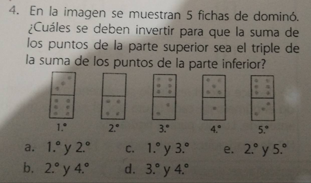 En la imagen se muestran 5 fichas de dominó.
¿Cuáles se deben invertir para que la suma de
los puntos de la parte superior sea el triple de
la suma de los puntos de la parte inferior?
1.^circ 
2.^circ 
3.^circ 
4.^circ 
5.^circ 
a. 1.^circ  y 2.^circ  C. 1.^circ  y 3.^circ  e. 2.^circ  y 5.^circ 
b. 2.^circ  y 4.^circ  d. 3.^circ  y 4.^circ 