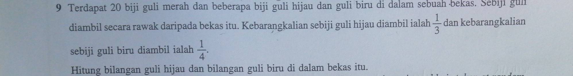 Terdapat 20 biji guli merah dan beberapa biji guli hijau dan guli biru di dalam sebuah bekas. Sebıjı guli 
diambil secara rawak daripada bekas itu. Kebarangkalian sebiji guli hijau diambil ialah  1/3  dan kebarangkalian 
sebiji guli biru diambil ialah  1/4 . 
Hitung bilangan guli hijau dan bilangan guli biru di dalam bekas itu.