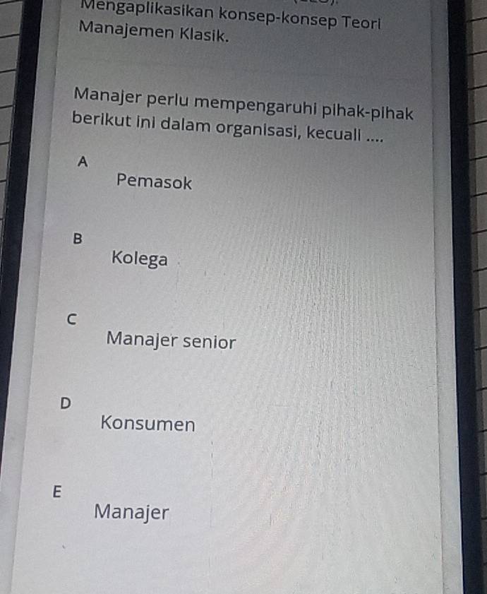 Mengaplikasikan konsep-konsep Teori
Manajemen Klasik.
Manajer perlu mempengaruhi pihak-pihak
berikut ini dalam organisasi, kecuali ....
A
Pemasok
B
Kolega
C
Manajer senior
D
Konsumen
E
Manajer