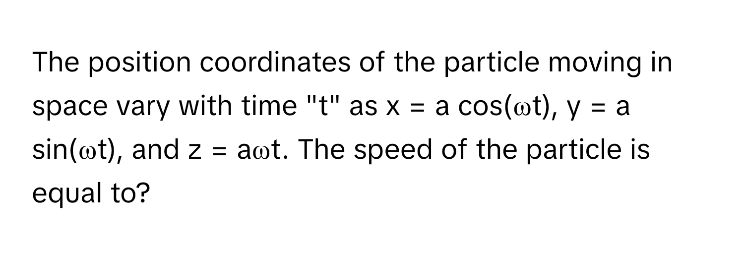 The position coordinates of the particle moving in space vary with time "t" as x = a cos(ωt), y = a sin(ωt), and z = aωt. The speed of the particle is equal to?