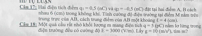 tụ Luạn 
Câu 17: Hai điện tích điểm q_1=0,5(nC) và q_2=-0,5(nC) đặt tại hai điểm A, B cách 
nhau 6 (cm) trong không khí. Tính cường độ điện trường tại điểm M nằm trên 
trung trực của AB, cách trung điểm của AB một khoảng ell =4(cm). 
Câu 18: Một quả cầu rất nhỏ khối lượng m mang điện tích q=5(pC) năm lơ lửng trong 
điện trường đều có cường độ E=3000(V/m). Lấy g=10(m/s^2) , tìm m?