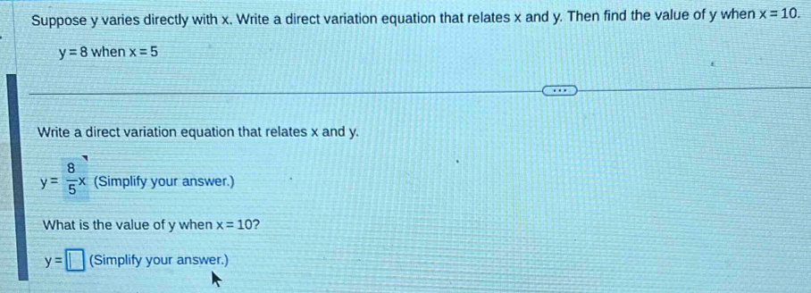 Suppose y varies directly with x. Write a direct variation equation that relates x and y. Then find the value of y when x=10.
y=8 when x=5
Write a direct variation equation that relates x and y.
y= 8/5 x (Simplify your answer.) 
What is the value of y when x=10 ?
y=□ (Simplify your answer.)