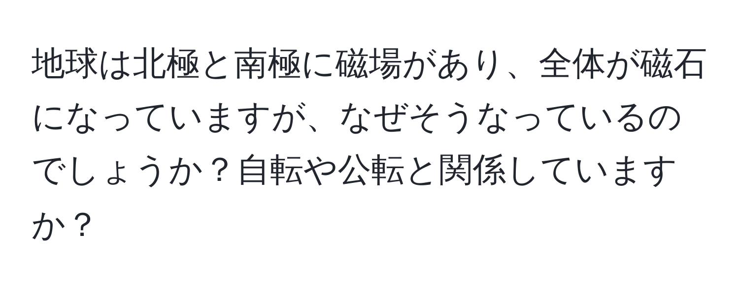 地球は北極と南極に磁場があり、全体が磁石になっていますが、なぜそうなっているのでしょうか？自転や公転と関係していますか？