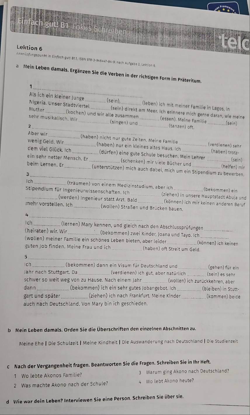 Einfach gut! B1 Jokus Schreiben
Lektion 6
     
Anknüpfungspunkt in Einfoch gut! B1.1, ISBN 978-3-946447-84-9: nach Aufgabe 2, Lektion 6.
a  Mein Leben damals. Ergänzen Sie die Verben in der richtigen Form im Präteritum.
_1
Als ich ein kleiner Junge_ (sein) (leben) ich mit meiner Familie in Lagos, in
Nigeria. Unser Stadtviertel (sein) direkt am Meer. Ich erinnere mich gerne daran, wie meine
Mutter _(kochen) und wir alle zusammen (essen). Meine Familie
sehr musikalisch. Wir _(singen) und_
_(sein)
2 __(tanzen) oft.
Aber wir _(haben) nicht nur gute Zeiten. Meine Famille (verdienen) sehr
wenig Geld. Wir _(haben) nur ein kleines altes Haus. Ich_ (haben) trotz-
dem viel Glück. Ich _(dürfen) eine gute Schule besuchen. Mein Lehrer (sein)
ein sehr netter Mensch. Er _(schenken) mir viele Bücher und _(helfen) mir
_
beim Lernen. Er _(unterstützen) mich auch dabei, mich um ein Stipendium zu bewerben.
3
lch _(träumen) von einem Medizinstudium, aber ich _(bekommen) ein
_ Stipendium für Ingenieurwissenschaften. Ich _(ziehen) in unsere Hauptstadt Abuja und
(werden) Ingenieur statt Arzt. Bald (können) ich mir keinen anderen Beruf
mehr vorstellen. Ich _(wollen) Straßen und Brücken bauen.
_
4
Ich_ (lernen) Mary kennen, und gleich nach den Abschlussprüfungen_
(heiraten) wir. Wir _(bekommen) zwei Kinder, Joana und Tayo. Ich
(wollen) meiner Familie ein schönes Leben bieten, aber leider _(können) ich keinen
guten Job finden. Meine Frau und ich _(haben) oft Streit um Geld.
_
5
ch_ (bekommen) dann ein Visum für Deutschland und _(gehen) für ein
Jahr nach Stuttgart. Da _(verdienen) ich gut, aber natürlich_ (sein) es sehr
schwer so weit weg von zu Hause. Nach einem Jahr (wollen) ich zurückkehren, aber
dann _(bekommen) ich ein sehr gutes Jobangebot. Ich _(bleiben) in Stutt-
gart und später_ (ziehen) ich nach Frankfurt. Meine Klnder _(kommen) beide
auch nach Deutschland. Von Mary bin ich geschieden.
b Mein Leben damals. Orden Sie die Überschriften den einzelnen Abschnitten zu.
Meine Ehe ┃ Die Schulzeit |Meine Kindheit | Die Auswanderung nach Deutschland | Die Studienzeit
c Nach der Vergangenheit fragen. Beantworten Sie die Fragen. Schreiben Sie in Ihr Heft.
1 Wo lebte Akonos Familie? 3 Warum ging Akono nach Deutschland?
2 Was machte Akono nach der Schule? 4 Wo lebt Akono heute?
d Wie war dein Leben? Interviewen Sie eine Person. Schreiben Sie über sie.