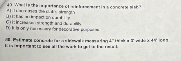 What is the importance of reinforcement in a concrete slab?
A) It decreases the slab's strength
B) It has no impact on durability
C) It increases strength and durability
D) It is only necessary for decorative purposes
50. Estimate concrete for a sidewalk measuring 4 " thick * 3' wide * 44' long.
It is important to see all the work to get to the result.