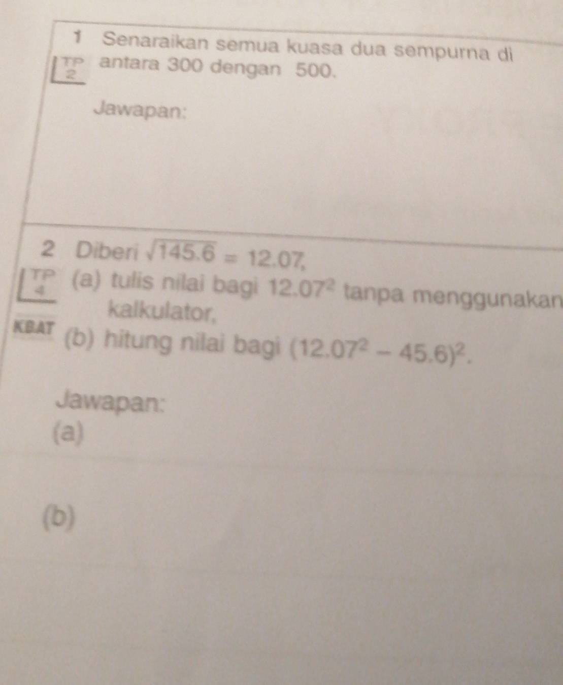 Senaraikan semua kuasa dua sempurna di 
T antara 300 dengan 500. 
2 
Jawapan: 
2 Diberi sqrt(145.6)=12.07,
beginarrayr TP 4 hline endarray (a) tulis nilai bagi 12.07^2 tanpa menggunakan 
kalkulator, 
KBAT (b) hitung nilai bagi (12.07^2-45.6)^2. 
Jawapan: 
(a) 
(b)