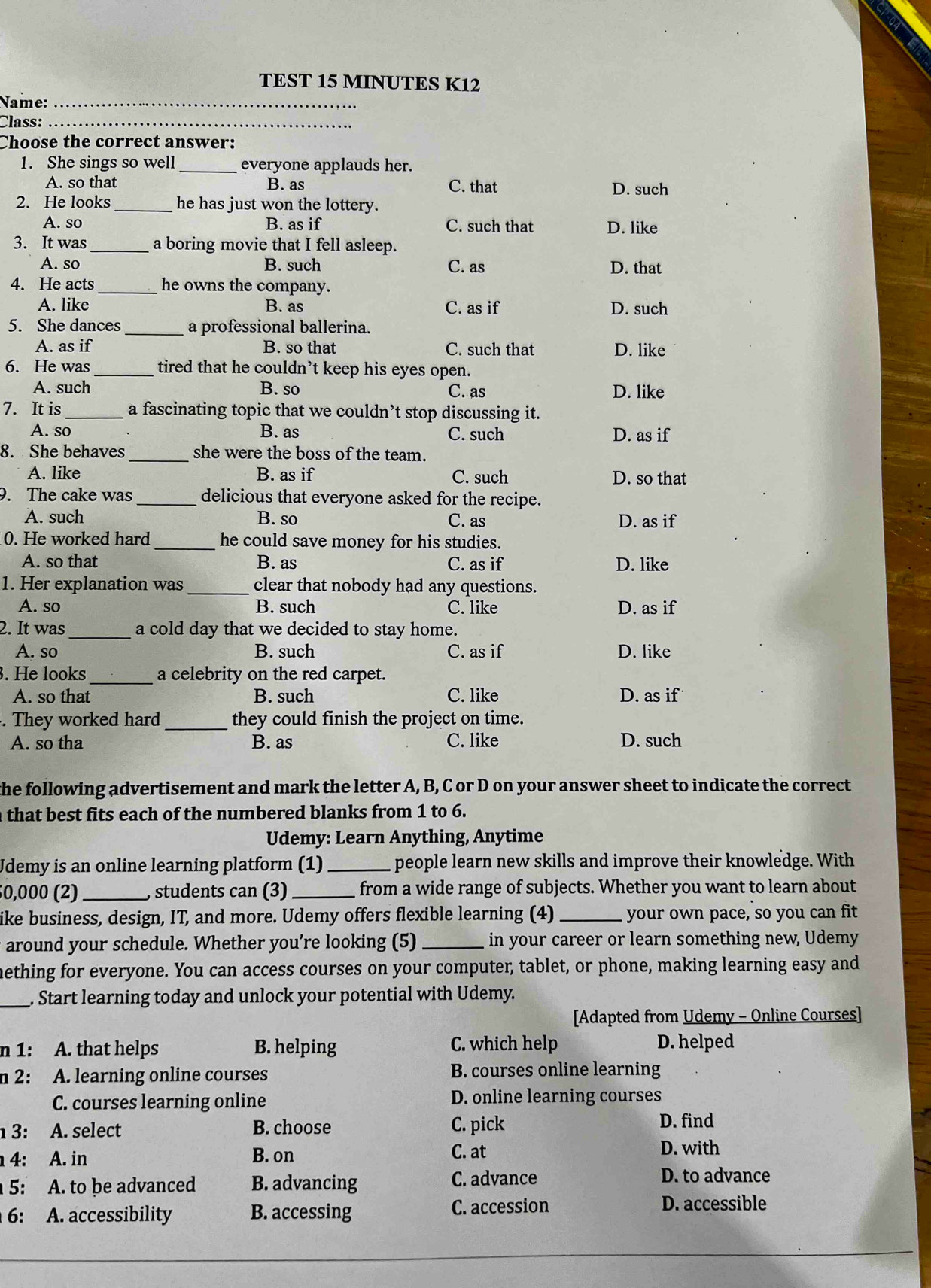 TEST 15 MINUTES K12
Name:_
Class:_
Choose the correct answer:
1. She sings so well _everyone applauds her.
A. so that B. as C. that D. such
2. He looks_ he has just won the lottery.
A. so B. as if C. such that D. like
3. It was _a boring movie that I fell asleep.
A. so B. such C. as D. that
4. He acts_ he owns the company.
A. like B. as C. as if D. such
5. She dances _a professional ballerina.
A. as if B. so that C. such that D. like
6. He was _tired that he couldn’t keep his eyes open.
A. such B. so C. as D. like
7. It is _a fascinating topic that we couldn’t stop discussing it.
A. so B. as C. such D. as if
8. She behaves_ she were the boss of the team.
A. like B. as if C. such D. so that
9. The cake was _delicious that everyone asked for the recipe.
A. such B. so C. as D. as if
0. He worked hard _he could save money for his studies.
A. so that B. as C. as if D. like
1. Her explanation was_ clear that nobody had any questions.
A. so B. such C. like D. as if
2. It was_ a cold day that we decided to stay home.
A. so B. such C. as if D. like
. He looks_ a celebrity on the red carpet.
A. so that B. such C. like D. as if
. They worked hard _they could finish the project on time.
A. so tha B. as C. like D. such
the following advertisement and mark the letter A, B, C or D on your answer sheet to indicate the correct
that best fits each of the numbered blanks from 1 to 6.
Udemy: Learn Anything, Anytime
Udemy is an online learning platform (1) _people learn new skills and improve their knowledge. With
50,000 (2)_  students can (3) _from a wide range of subjects. Whether you want to learn about
ike business, design, IT, and more. Udemy offers flexible learning (4) _your own pace, so you can fit
around your schedule. Whether you’re looking (5) _in your career or learn something new, Udemy
nething for everyone. You can access courses on your computer, tablet, or phone, making learning easy and
_. Start learning today and unlock your potential with Udemy.
[Adapted from Udemy - Online Courses]
n 1: A. that helps B. helping C. which help D. helped
n 2: A. learning online courses B. courses online learning
C. courses learning online D. online learning courses
3: A. select B. choose C. pick D. find
: A. in B. on C. at D. with
5: A. to be advanced B. advancing C. advance
D. to advance
6: A. accessibility B. accessing C. accession
D. accessible