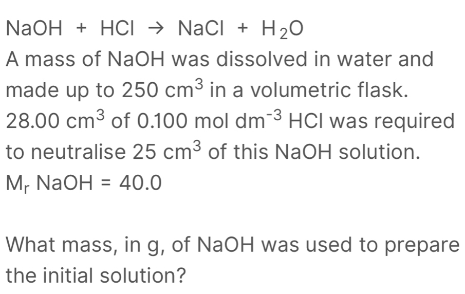 NaO H+ + +Clto NaCl+H_2O
A mass of NaOH was dissolved in water and 
made up to 250cm^3 in a volumetric flask.
28.00cm^3 of 0.100 mol dm^(-3)H , I was required 
to neutralise 25cm^3 of this NaOH solution.
M_rNaOH=40.0
What mass, in g, of NaOH was used to prepare 
the initial solution?