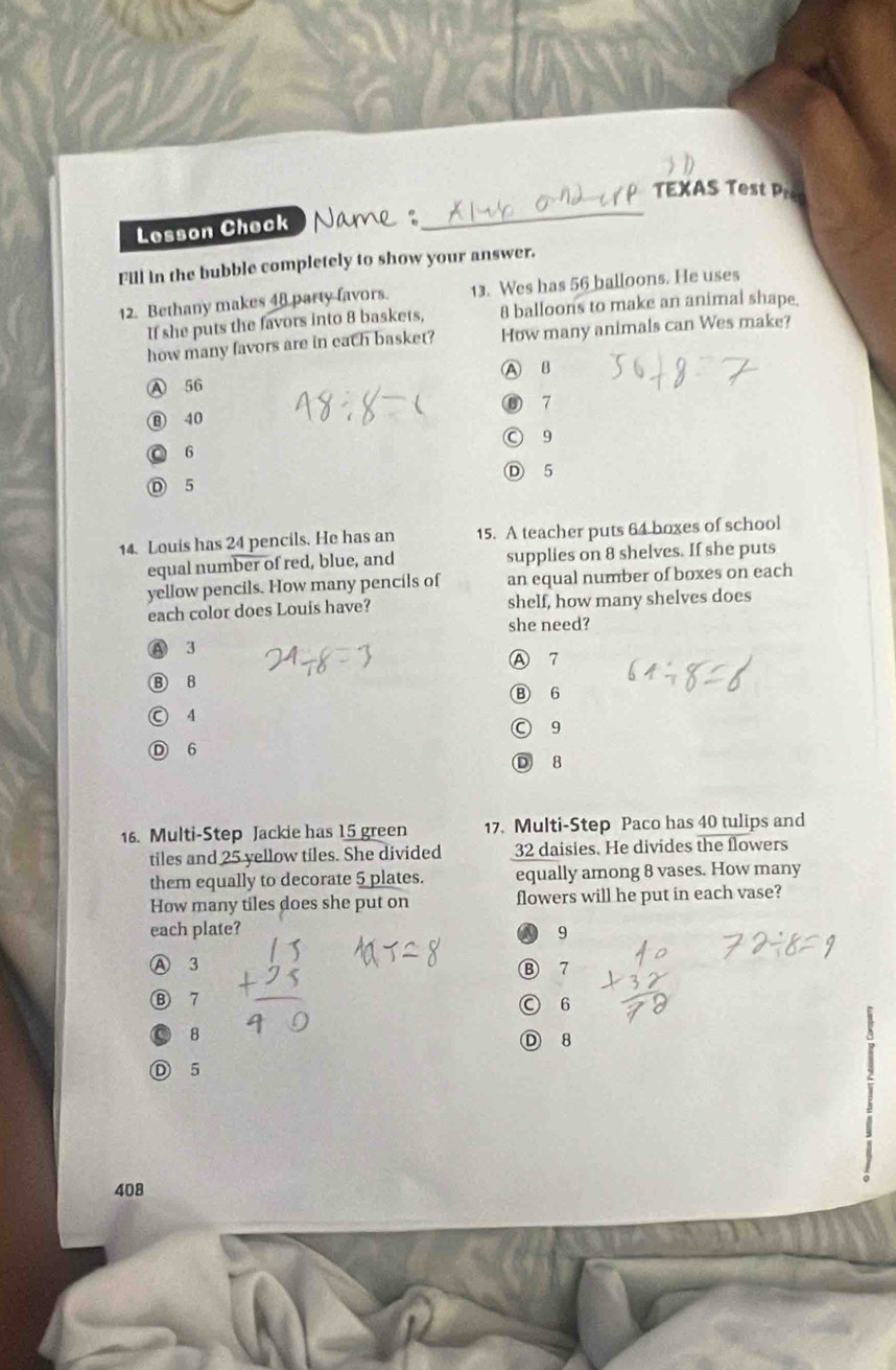 TEXAS Test Pre
Lesson Check
Fill in the bubble completely to show your answer.
12. Bethany makes 48 party favors. 13. Wes has 56 balloons. He uses
If she puts the favors into 8 baskets, 8 balloons to make an animal shape.
how many favors are in each basket? How many animals can Wes make?
A B
Ⓐ 56
⑥ 7
⑬ 40
○ 9
◎ 6
D 5
D 5
14. Louis has 24 pencils. He has an 15. A teacher puts 64 boxes of school
equal number of red, blue, and supplies on 8 shelves. If she puts
yellow pencils. How many pencils of an equal number of boxes on each
each color does Louis have? shelf, how many shelves does
she need?
A 3
Ⓐ 7
B 8
Ⓑ 6
Ⓒ 4
○ 9
Ⓓ 6
D 8
16. Multi-Step Jackie has 15 green 17. Multi-Step Paco has 40 tulips and
tiles and 25 yellow tiles. She divided 32 daisies. He divides the flowers
them equally to decorate 5 plates. equally among 8 vases. How many
How many tiles does she put on flowers will he put in each vase?
each plate? 9
Ⓐ 3 Ⓑ 7
Ⓑ 7 ○ 6
B
Ⓓ 8
D 5
408