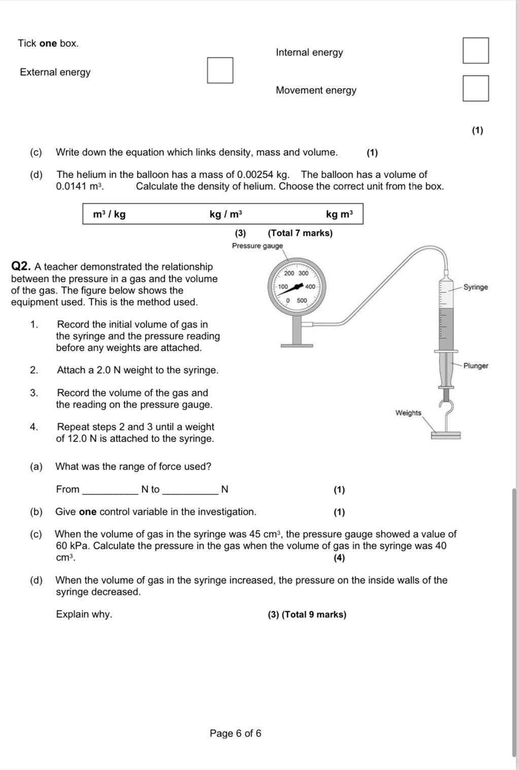 Tick one box.
Internal energy
External energy
Movement energy
(1)
(c) Write down the equation which links density, mass and volume. (1)
(d) The helium in the balloon has a mass of 0.00254 kg. The balloon has a volume of
0.0141m^3. Calculate the density of helium. Choose the correct unit from the box.
m^3/kg
kg/m^3
kgm^3
Q2. A teacher demonstrated the relationship
between the pressure in a gas and the volume
of the gas. The figure below shows the
equipment used. This is the method used.
1. Record the initial volume of gas in
the syringe and the pressure reading
before any weights are attached.
2. Attach a 2.0 N weight to the syringe.
3. Record the volume of the gas and
the reading on the pressure gauge.
4. Repeat steps 2 and 3 until a weight
of 12.0 N is attached to the syringe.
(a) What was the range of force used?
From _N to _N (1)
(b) Give one control variable in the investigation. (1)
(c) When the volume of gas in the syringe was 45cm^3 , the pressure gauge showed a value of
60 kPa. Calculate the pressure in the gas when the volume of gas in the syringe was 40
cm^3. (4)
(d) When the volume of gas in the syringe increased, the pressure on the inside walls of the
syringe decreased.
Explain why. (3) (Total 9 marks)
Page 6 of 6