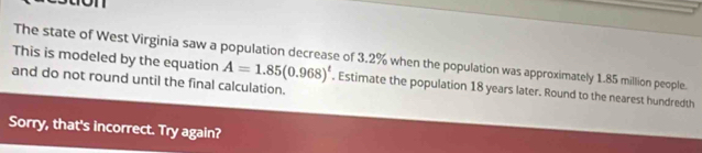 The state of West Virginia saw a population decrease of 3.2% when the population was approximately 1.85 million people. 
This is modeled by the equation A=1.85(0.968)^t. Estimate the population 18 years later. Round to the nearest hundredth 
and do not round until the final calculation. 
Sorry, that's incorrect. Try again?