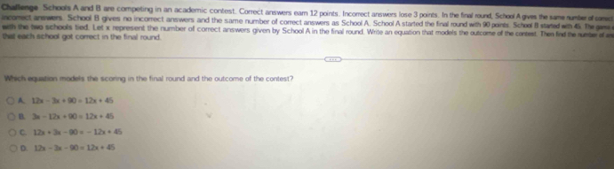 Chaflerge Schools A and B are competing in an academic contest. Correct answers earn 12 points. Incorrect answers lose 3 points. In the final round, School A gives the same number of corec
incomectanswers. School B gives no incorrect answers and the same number of correct answers as School A. School A started the final round with 90 points. School B stated with 45. The w
with the two schools tied. Let x represent the number of correct answers given by School A in the final round. Write an equation that models the outcome of the contest. Then find the rueteraf a
that each school got correct in the final round.
Which equation models the scoring in the final round and the outcome of the contest?
A 12x-3x+90=12x+45
B. 3x-12x+90=12x+45
C. 12x+3x-90=-12x+45
D. 12x-3x-90=12x+45