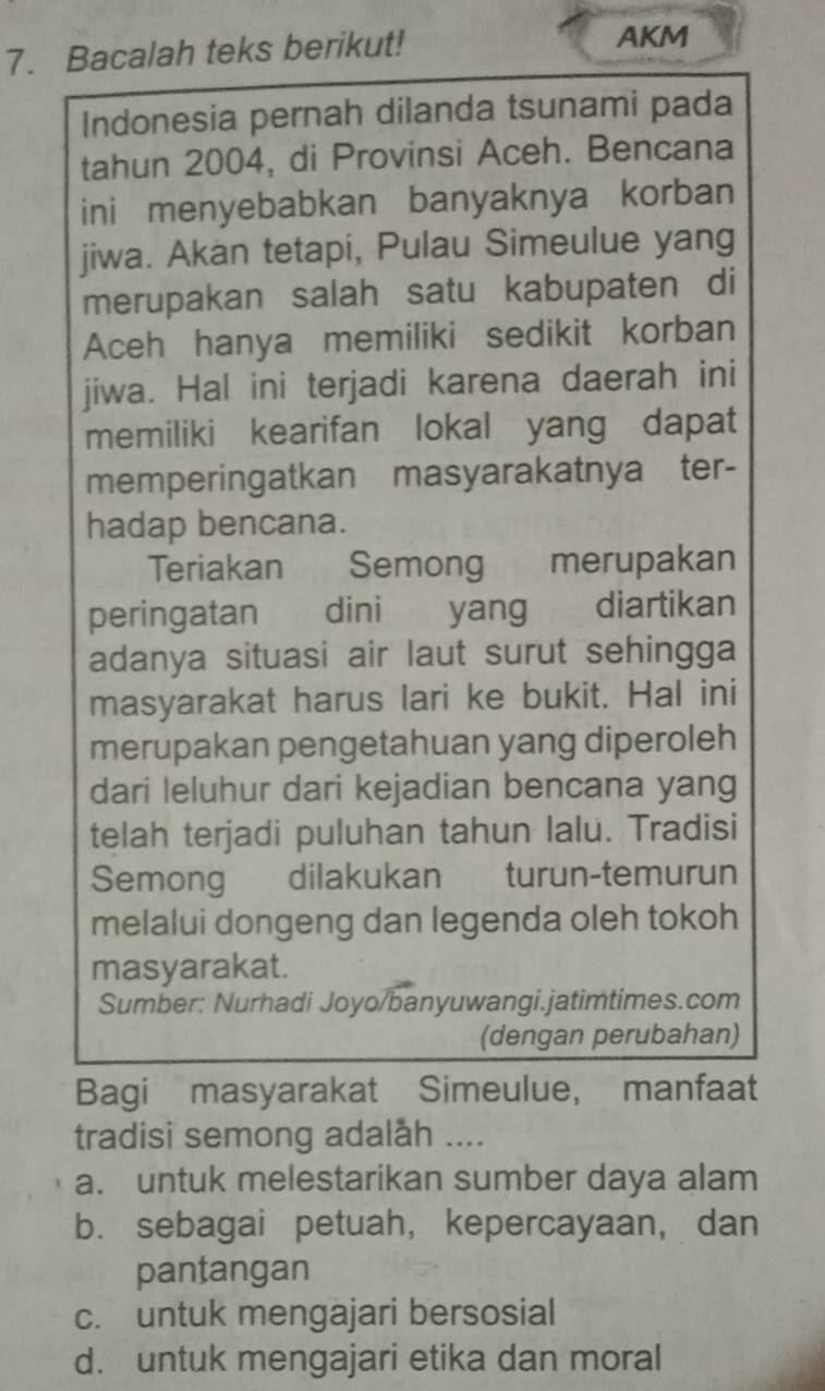 Bacalah teks berikut! AKM
Indonesia pernah dilanda tsunami pada
tahun 2004, di Provinsi Aceh. Bencana
ini menyebabkan banyaknya korban
jiwa. Akan tetapi, Pulau Simeulue yang
merupakan salah satu kabupaten di
Aceh hanya memiliki sedikit korban
jiwa. Hal ini terjadi karena daerah ini
memiliki kearifan lokal yang dapat
memperingatkan masyarakatnya ter-
hadap bencana.
Teriakan Semong merupakan
peringatan dini yang diartikan
adanya situasi air laut surut sehingga
masyarakat harus lari ke bukit. Hal ini
merupakan pengetahuan yang diperoleh
dari leluhur dari kejadian bencana yang
telah terjadi puluhan tahun lalu. Tradisi
Semong dilakukan turun-temurun
melalui dongeng dan legenda oleh tokoh
masyarakat.
Sumber: Nurhadi Joyo/banyuwangi.jatimtimes.com
(dengan perubahan)
Bagi masyarakat Simeulue, manfaat
tradisi semong adalåh ....
a. untuk melestarikan sumber daya alam
b. sebagai petuah, kepercayaan, dan
pantangan
c. untuk mengajari bersosial
d. untuk mengajari etika dan moral