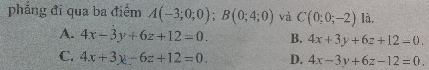 phẳng đi qua ba điểm A(-3;0;0); B(0;4;0) và C(0;0;-2) là.
A. 4x-3y+6z+12=0.
B. 4x+3y+6z+12=0.
C. 4x+3y-6z+12=0. D. 4x-3y+6z-12=0.