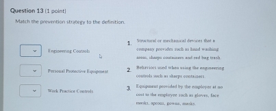 Match the prevention strategy to the definition. 
1. Structural or mechanical devices that a 
Engineering Coutrols company provides such as hand washing 
area, sharps containers and red bag trash 
Personal Protective Equigment 2. Behavices used when using the engineering 
controls such as sharps contanees. 
Work Practice Controls 3. Equipment peovided by the employer at no 
cust to the employee such as gloves, face 
masks, apeous, gowns, masks