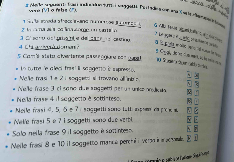 vere (V) o false (F).
2 Nelle seguenti frasi individua tutti i soggetti. Poi indica con una X se le affermazioni in basso so
1 Sulla strada sfrecciavano numerose automobili. 6 Alla festa alcuni ballano, altrí chiachieran
2 In cima alla collina sorge un castello.
3 Ci sono dei grissini e del pane nel cestino.
7 Leggere è il mio passatempo preferito
4 Chi arriverà domani?
8 Sí parla molto bene del nuovo film fartay
9 Oggi, dopo due mesi, mị ha scritto una mal
5 Comè stato divertente passeggiare con papà! 10 Stasera fa un caldo terribile .
In tutte le dieci frasi il soggetto è espresso.
V PR
Nelle frasi 1 e 2 i soggetti si trovano all'inizio.
V ×
Nelle frase 3 ci sono due soggetti per un unico predicato. x F
Nella frase 4 il soggetto è sottinteso. k 
Nelle frasi 4, 5, 6 e 7 i soggetti sono tutti espressi da pronomi. V
Nelle frasi 5 e 7 i soggetti sono due verbi. X F
Solo nella frase 9 il soggetto è sottinteso. V
Nelle frasi 8 e 10 il soggetto manca perché il verbo è impersonale. F
compie o subisce l'azione. Segui l'esempin