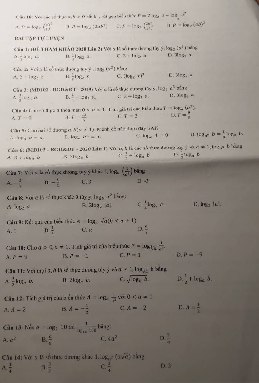 Với các số thực a, b>0 bắt kì , rút gọn biểu thức P=2log _2a-log _ 1/2 b^2
A. P=log _2( a/b )^2 B. P=log _2(2ab^2) C. P=log _2( 2a/b^2 ) D. P=log _2(ab)^2
bài tập tự luyện
Câu 1: (ĐÊ THAM KHẢO 2020 Lần 2) Với a là số thực dương tùy ý, log _2(a^3) bằng
A.  3/2 log _2a. B.  1/3 log _2a. C. 3+log _2a. D. 3log _2a
Câu 2:Voi* la số thực dương tùy y,log _2(x^3) bằng
A. 3+log _2x B.  1/3 log _2x C. (log _2x)^3 D. 3log _2x
Câu 3: (MĐ102 - BGD&ĐT - 2019) Với a là số thực dương tùy hat y,log _5a^3 bằng
A.  1/3 log _5 a. B.  1/3 +log _5a. C. 3+log _5a D. 3 log _5
Câu 4: Cho số thực a thỏa mãn 0.. Tính giá trị của biểu thức T=log _a(a^3).
A. T=2 B. T= 12/5  C. T=3 D. T= 9/5 
Câu 5: Cho hai số dương a, b(a!= 1). Mệnh đề nào dưới đây SAI?
A. log _aa=a. B. log _aa^(alpha)=alpha . C. log _a1=0 D. log _a^(alpha)b= 1/alpha  log _a b .
Câu 6: (MĐ103 - BGD&ĐT - 2020 Lần 1) Với a, b là các số thực dương tùy ý và a!= 1,log _a^3 b bằng
A. 3+log _ab B. 3log _ab C.  1/3 +log _ab D.  1/3 log _a b
Câu 7: : Với a là số thực dương tùy ý khác 1, loga ( 1/a^3 ) bằng
A. - 2/3  B. - 3/2  C. 3 D. -3
Câu 8: Với a là số thực khác 0 tùy ý, log _4a^2 bằng:
A. log _2o
B. 2log _2|a|. C.  1/4 log _2a. D. log _2|a|.
Câu 9:K ết quả của biểu thức A=log _asqrt(a)(0
A. 1 B.  1/2  C. a D.  a/2 
Câu 10: Cho a>0,a!= 1. Tính giá trị của biểu thức P=log _sqrt[3](a) 1/a^3 .
A. P=9 B. P=-1 C. P=1 D. P=-9
Câu 11: Với mọi a, b là shat o thực dương tùy ý và a!= 1,log _sqrt(a) b bar 1g
A.  1/2 log _a V 6 B. 2log _ab. C. sqrt(log _a)b. D.  1/2 +log _ab.
* Câu 12: Tính giá trị của biểu thức A=log _a 1/a^2  với 0
A. A=2 B. A=- 1/2  C. A=-2 D. A= 1/2 
Câu 13: Nếu a=log _2 10 thì frac 1log _16100 bằng:
C. 4a^2 D.
A. a^2 B.  a/8   2/a 
Câu 14: Với a là số thực dương khác 1. log _a^2(asqrt(a))b^(frac 5)4ng
A.  1/4  B.  3/2  C.  3/4  D. 3