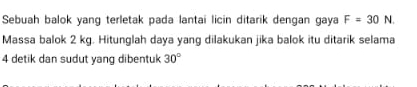 Sebuah balok yang terletak pada lantai licin ditarik dengan gaya F=30N. 
Massa balok 2 kg. Hitunglah daya yang dilakukan jika balok itu ditarik selama
4 detik dan sudut yang dibentuk 30°