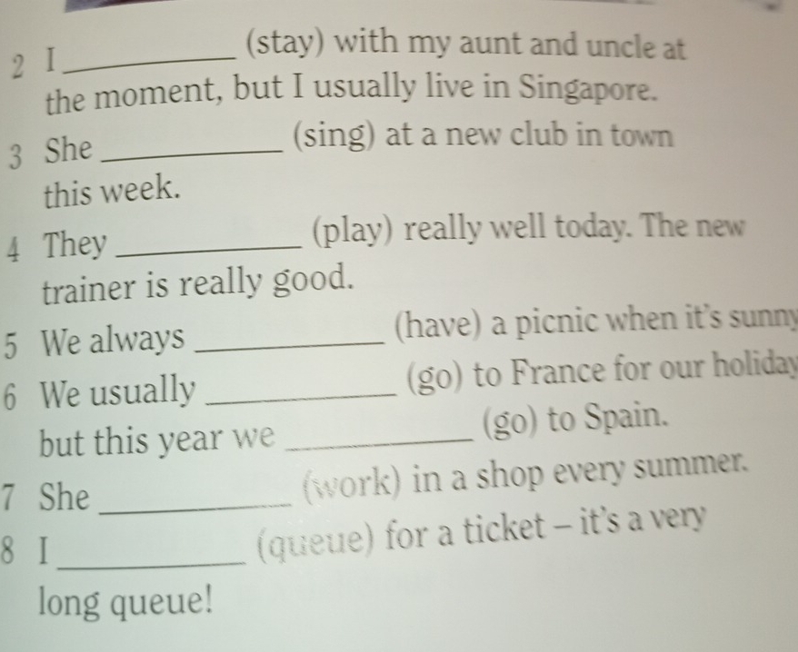 I_ 
(stay) with my aunt and uncle at 
the moment, but I usually live in Singapore. 
3 She_ 
(sing) at a new club in town 
this week. 
4 They_ 
(play) really well today. The new 
trainer is really good. 
5 We always _(have) a picnic when it’s sunny 
6 We usually _(go) to France for our holiday 
but this year we _(go) to Spain. 
7 She _(work) in a shop every summer. 
8 I_ 
(queue) for a ticket - it's a very 
long queue!