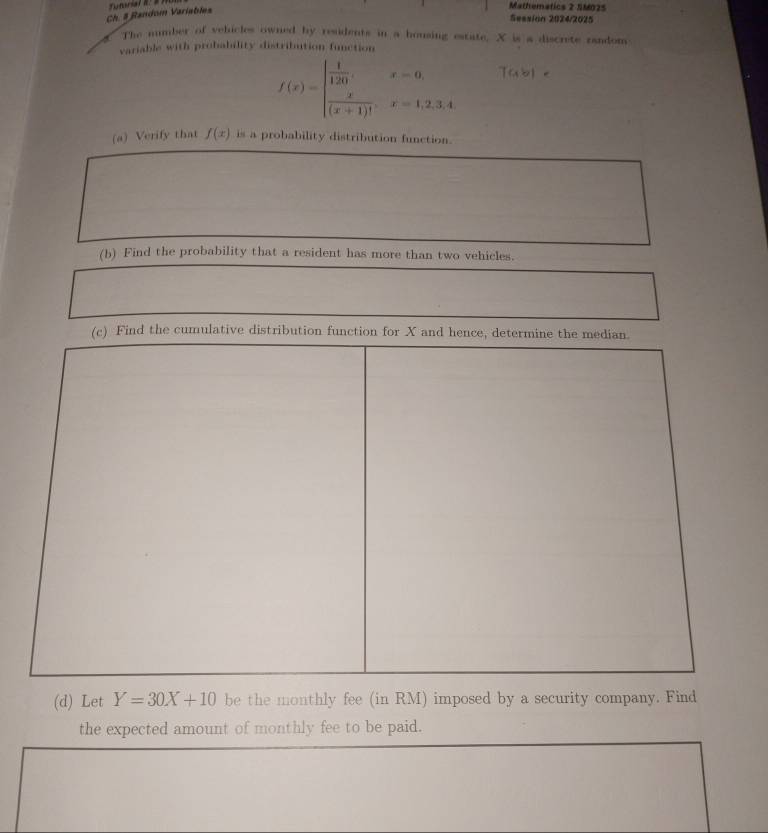 Ch. $ Random Variables 
Mathematics 2 SM025 
Sessión 2024/2025 
The number of vehicles owned by residents in a housing estate. X is a discrete random 
variable with probability distribution function
f(x)=beginarrayl  1/120 ,x=0,  x/(x+1)! ,x=1,2,3,4endarray. Table 
(a) Verify that f(x) is a probability distribution function. 
(d) Let Y=30X+10 be the monthly fee (in RM) imposed by a security company. Find 
the expected amount of monthly fee to be paid.