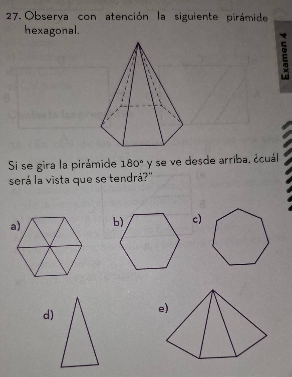 Observa con atención la siguiente pirámide 
hexagonal. 
E 
Si se gira la pirámide 180° y se ve desde arriba, ¿cuál 
será la vista que se tendrá?" 
c) 
d) 
e)