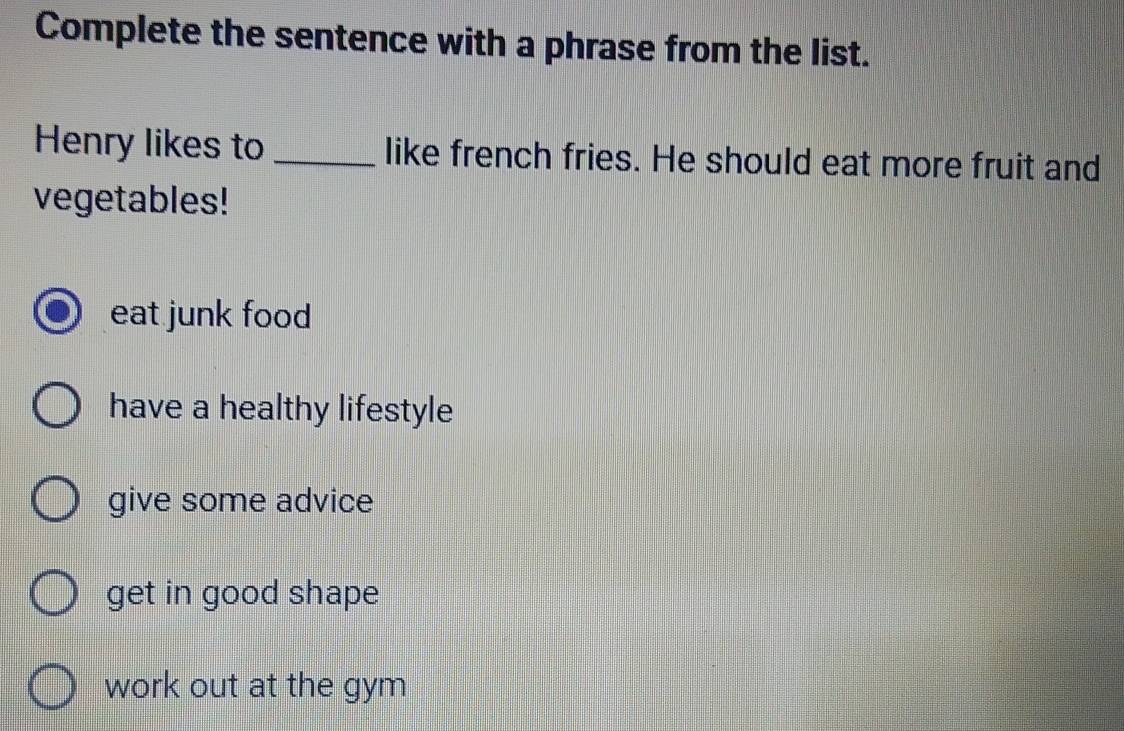 Complete the sentence with a phrase from the list.
Henry likes to _like french fries. He should eat more fruit and
vegetables!
eat junk food
have a healthy lifestyle
give some advice
get in good shape
work out at the gym