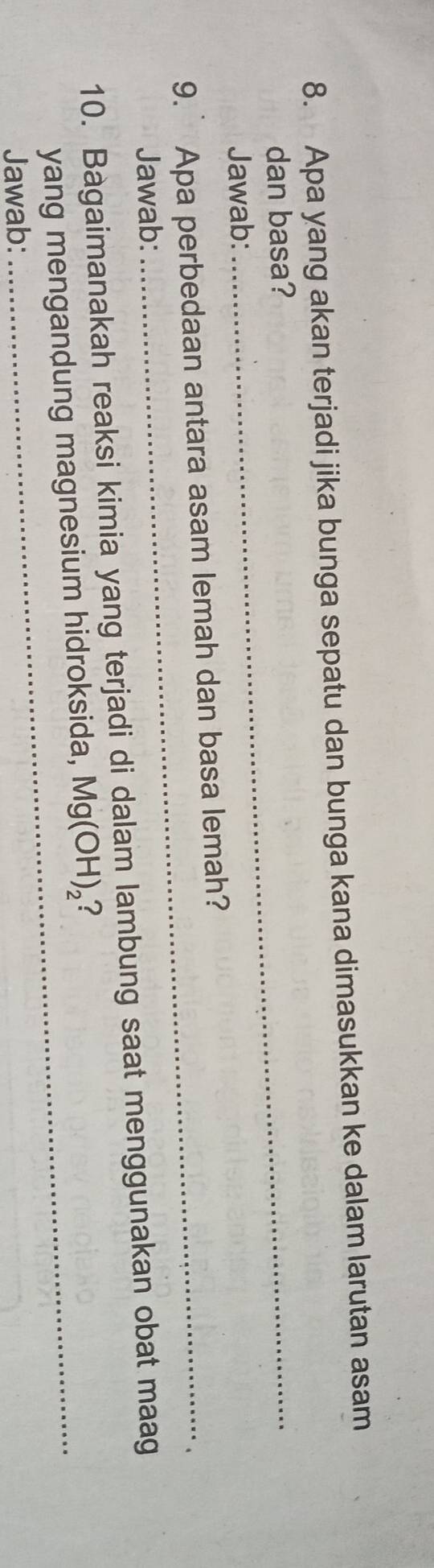 Apa yang akan terjadi jika bunga sepatu dan bunga kana dimasukkan ke dalam larutan asam 
dan basa? 
Jawab: 
9. Apa perbedaan antara asam lemah dan basa lemah? 
Jawab: 
10. Bagaimanakah reaksi kimia yang terjadi di dalam lambung saat menggunakan obat maag 
yang mengandung magnesium hidroksida, Mg(OH)_2 2 
Jawab: