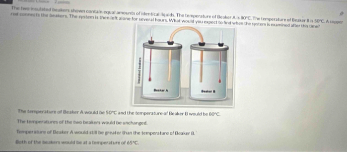 Chace - 2 psint
The two insulated beakers shown contain equal amounts of identical liquids. The temperature of Beaker A is B0°C The temperature of Beaker B is 50°C A copper
red connects the beakers. The system is then left alone for several hours. What would you expect to find w the system is examined after this time?
The temperature of Beaker A would be 50°C and the temperature of Beaker B would be BO°C.
The temperatures of the two beakers would be unchanged.
Temperature of Beaker A would still be greater than the temperature of Beaker B.
Both of the beakers would be at a temperature of 65°C.