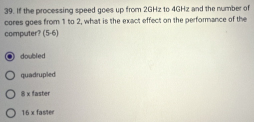 If the processing speed goes up from 2GHz to 4GHz and the number of
cores goes from 1 to 2, what is the exact effect on the performance of the
computer? (5-6)
doubled
quadrupled
8* faster
16* faster