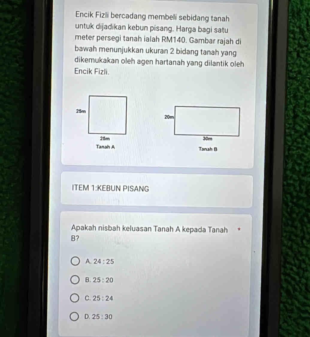 Encik Fizli bercadang membeli sebidang tanah
untuk dijadikan kebun pisang. Harga bagi satu
meter persegi tanah ialah RM140. Gambar rajah di
bawah menunjukkan ukuran 2 bidang tanah yang
dikemukakan oleh agen hartanah yang dilantik oleh
Encik Fizli.
Tanah B
ITEM 1:KEBUN PISANG
Apakah nisbah keluasan Tanah A kepada Tanah
B?
A. 24:25
B. 25:20
C. 25:24
D. 25:30