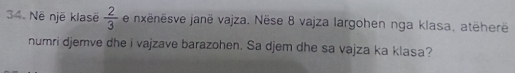 Në një klasë  2/3  e nxënësve janë vajza. Nëse 8 vajza largohen nga klasa, atēherë 
numri djemve dhe i vajzave barazohen. Sa djem dhe sa vajza ka klasa?