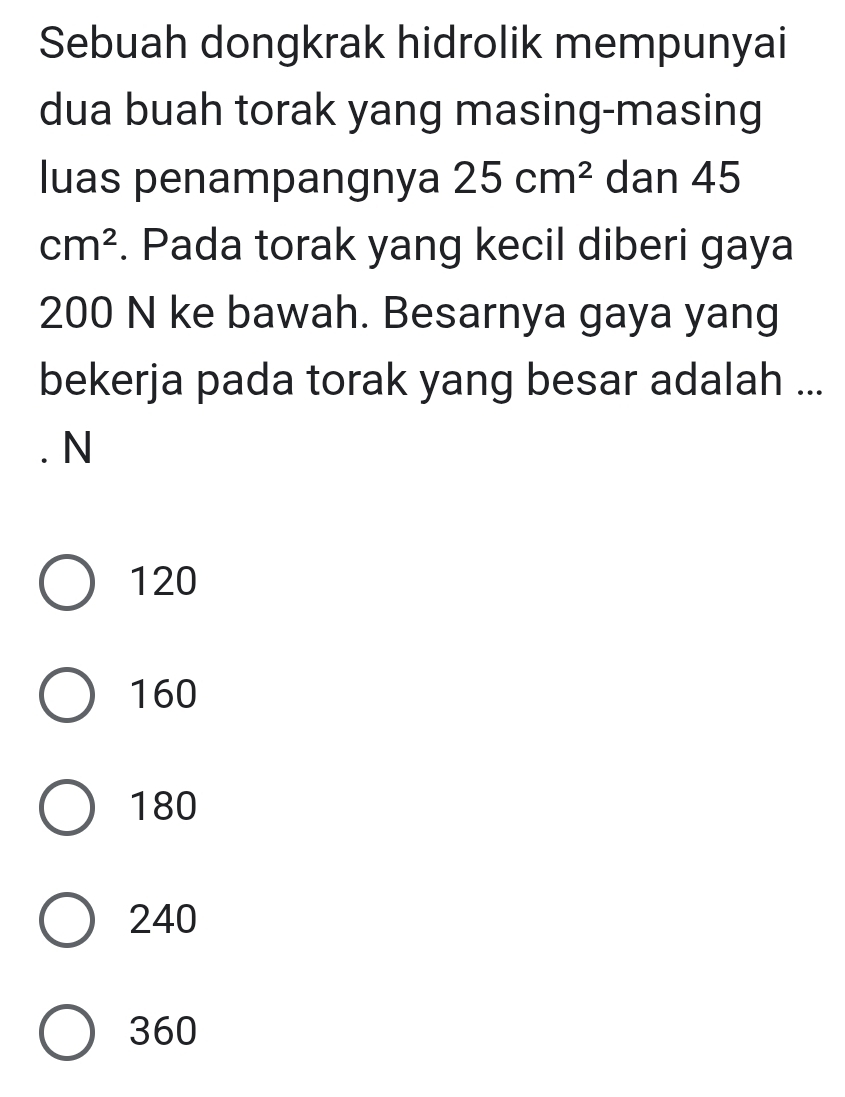 Sebuah dongkrak hidrolik mempunyai
dua buah torak yang masing-masing
luas penampangnya 25cm^2 dan 45
cm^2. Pada torak yang kecil diberi gaya
200 N ke bawah. Besarnya gaya yang
bekerja pada torak yang besar adalah ...
. N
120
160
180
240
360