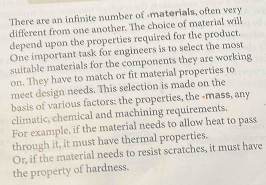 There are an infinite number of -materials, often very 
different from one another. The choice of material will 
depend upon the properties required for the product. 
One important task for engineers is to select the most 
suitable materials for the components they are working 
on. They have to match or fit material properties to 
meet design needs. This selection is made on the 
basis of various factors: the properties, the -mass, any 
climatic, chemical and machining requirements. 
For example, if the material needs to allow heat to pass 
through it, it must have thermal properties. 
Or, if the material needs to resist scratches, it must have 
the property of hardness.