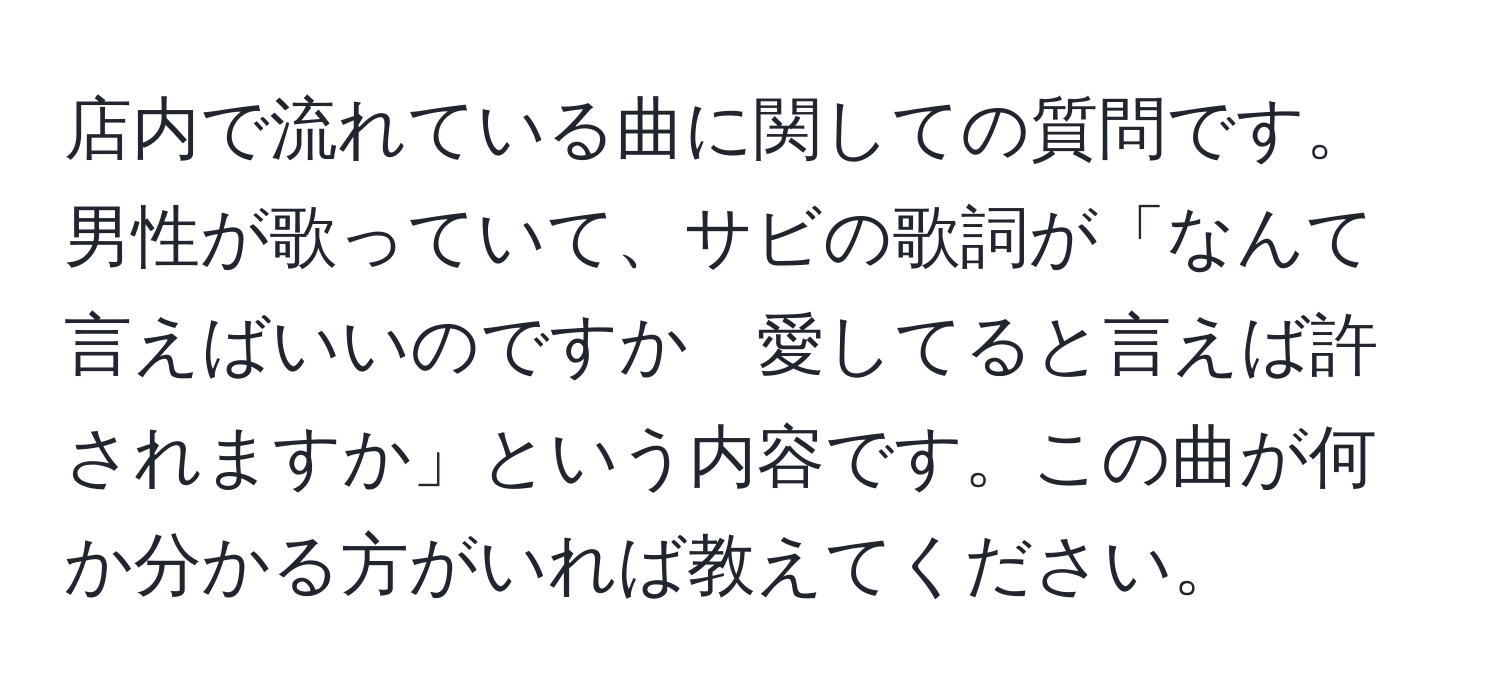 店内で流れている曲に関しての質問です。男性が歌っていて、サビの歌詞が「なんて言えばいいのですか　愛してると言えば許されますか」という内容です。この曲が何か分かる方がいれば教えてください。