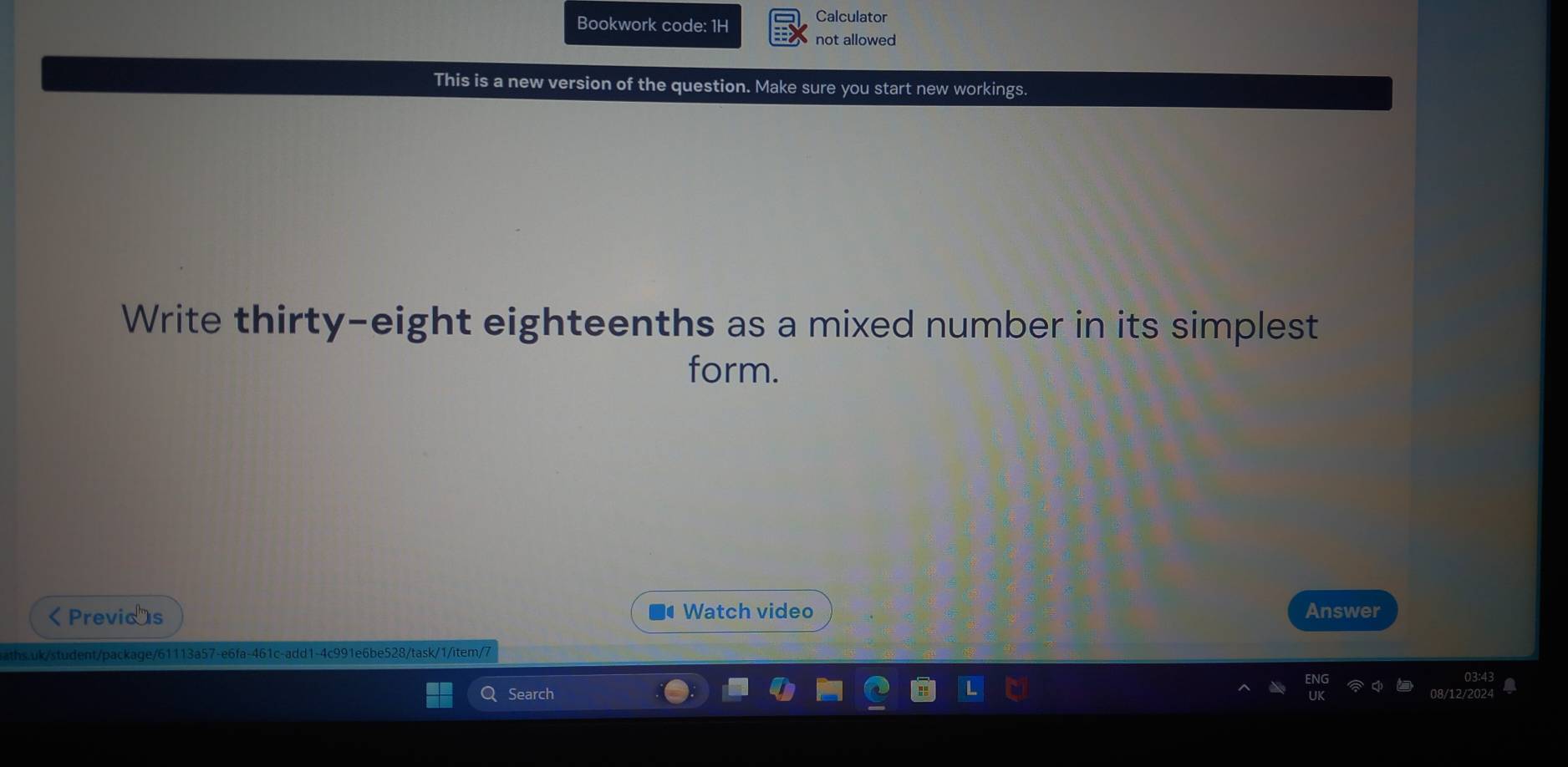 Bookwork code: 1H 
Calculator 
not allowed 
This is a new version of the question. Make sure you start new workings. 
Write thirty-eight eighteenths as a mixed number in its simplest 
form.