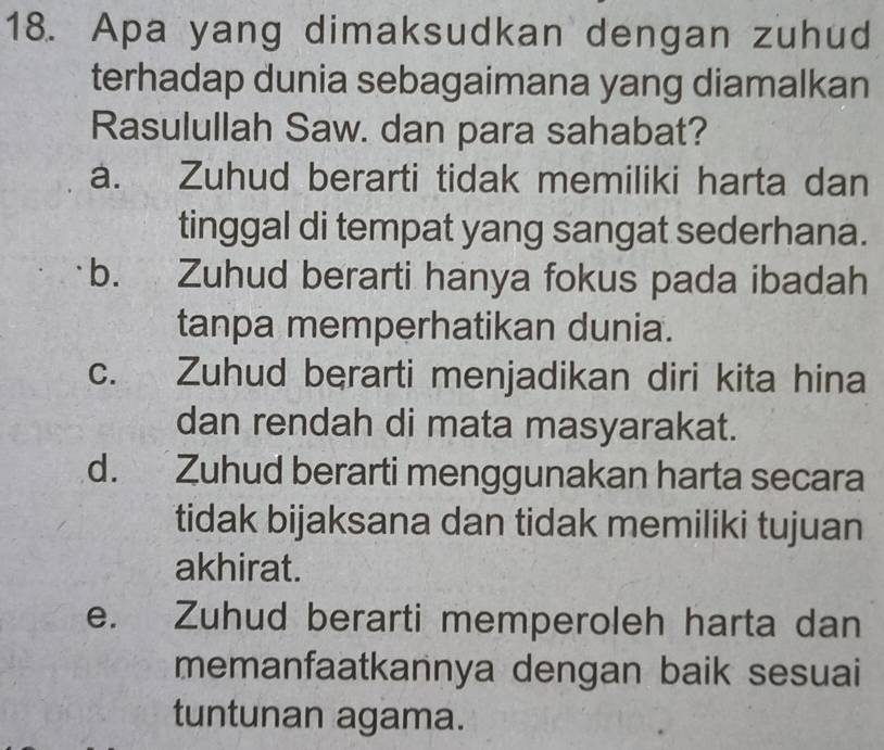 Apa yang dimaksudkan dengan zuhud
terhadap dunia sebagaimana yang diamalkan
Rasulullah Saw. dan para sahabat?
a. Zuhud berarti tidak memiliki harta dan
tinggal di tempat yang sangat sederhana.
b. Zuhud berarti hanya fokus pada ibadah
tanpa memperhatikan dunia.
c. Zuhud berarti menjadikan diri kita hina
dan rendah di mata masyarakat.
d. Zuhud berarti menggunakan harta secara
tidak bijaksana dan tidak memiliki tujuan
akhirat.
e. Zuhud berarti memperoleh harta dan
memanfaatkannya dengan baik sesuai
tuntunan agama.