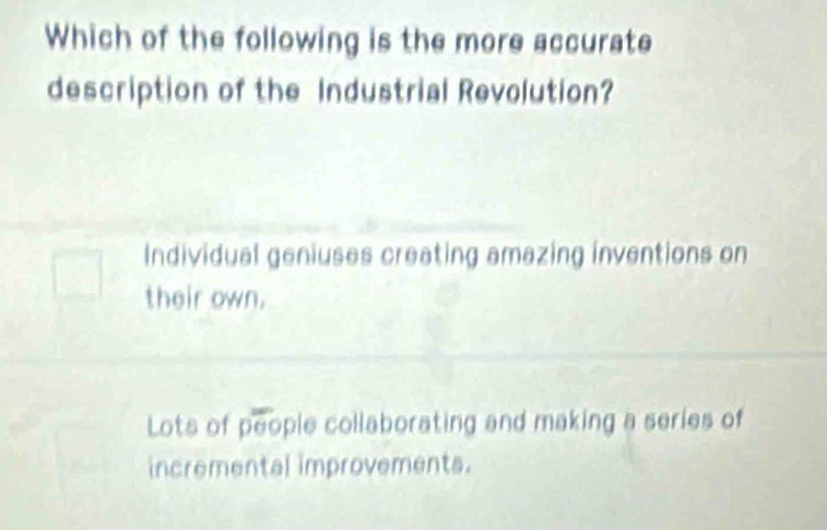 Which of the following is the more accurate
description of the Industrial Revolution?
Individual geniuses creating amazing inventions on
their own.
Lots of people collaborating and making a series of
incremental improvements.