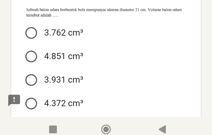 Sebuah balon udara berbentuk bola mempunyai ukuran diameter 21 cm. Volume balon udara
tersebut adalah …
3.762cm^3
4.851cm^3
3.931cm^3! 4.372cm^3