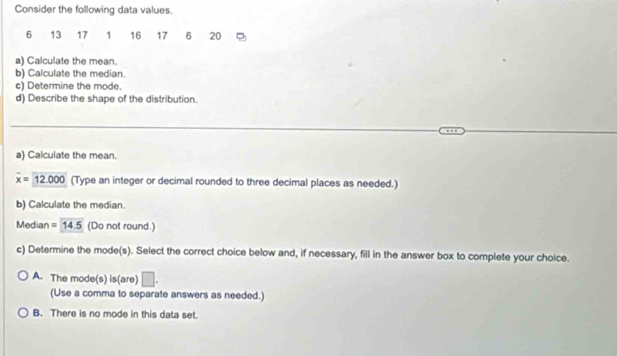 Consider the following data values.
6 13 17 1 16 17 6 20
a) Calculate the mean.
b) Calculate the median.
c) Determine the mode.
d) Describe the shape of the distribution.
a) Calculate the mean.
overline x=12.000 (Type an integer or decimal rounded to three decimal places as needed.)
b) Calculate the median.
Median =14.5 (Do not round.)
c) Determine the mode(s). Select the correct choice below and, if necessary, fill in the answer box to complete your choice.
A. The mode(s) is(are) □. 
(Use a comma to separate answers as needed.)
B. There is no mode in this data set.