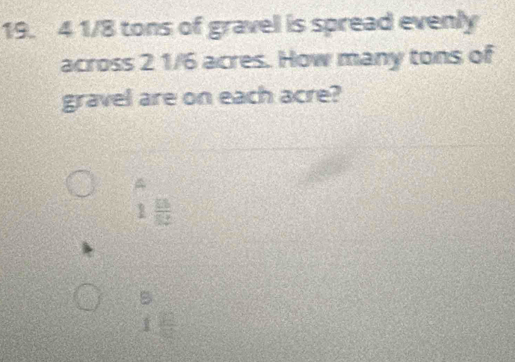 4 1/8 tons of gravel is spread evenly
across 2 1/6 acres. How many tons of
gravel are on each acre?
A
1 15/82 
B
I