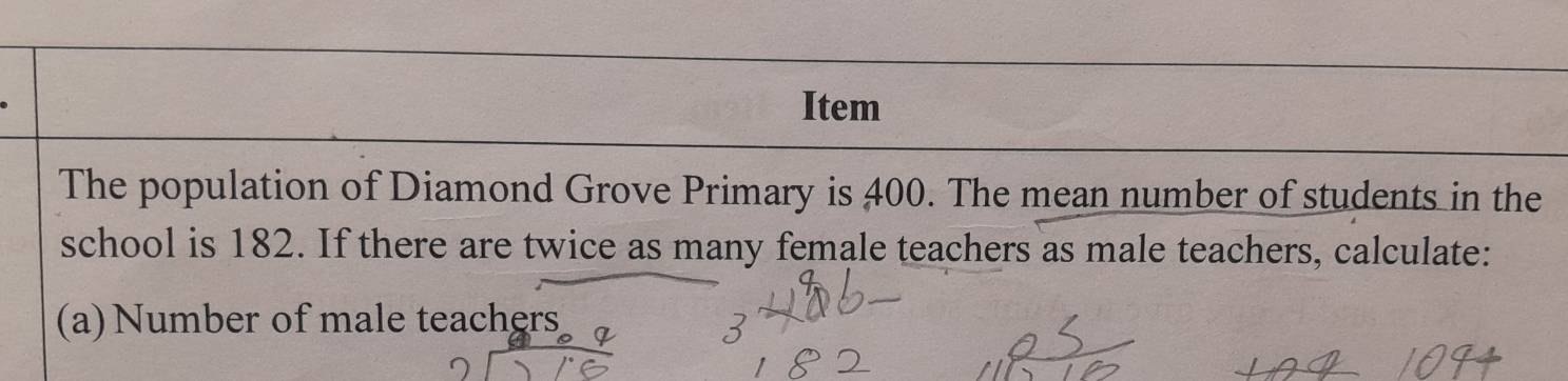 Item 
The population of Diamond Grove Primary is 400. The mean number of students in the 
school is 182. If there are twice as many female teachers as male teachers, calculate: 
(a) Number of male teachers