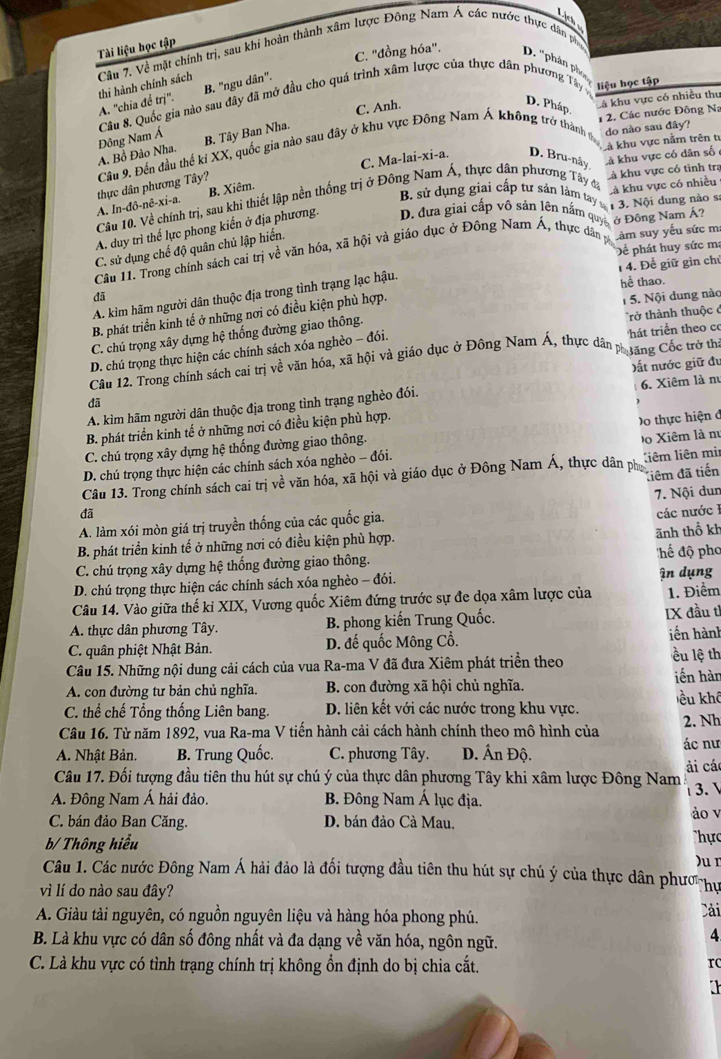 Lịch 
Tài liệu học tập
Câu 7. Về mặt chính trị, sau khi hoàn thành xâm lược Đông Nam Á các nước thực dân ph
C. ''đồng hóa''.
D. ''phản ph
B. "ngu dân".
A. "chia để trị". thi hành chính sách
Câu 8. Quốc gia nào sau đây đã mở đầu cho quá trình xâm lược của thực dân phương Tây liệu học tập
C. Anh.
D. Pháp Là khu vực có nhiều thư
1 2. Các nước Đông Na
Đông Nam Á
Là khu vực nằm trên tự
A. Bồ Đào Nha B. Tây Ban Nha.
Câu 9. Đến đầu thế kỉ XX, quốc gia nào sau đây ở khu vực Đông Nam Á không trở thành ự do nào sau đây?
C. Ma-lai-xi-a. D. Bru-nây là khu vực có dân số 
Là khu vực có nhiều
thực dân phương Tây?
Câu 10. Về chính trị, sau khi thiết lập nền thống trị ở Đông Nam Á, thực dân phương Tây đã Là khu vực có tình trạ
B. sử dụng giai cấp tư sản làm tay  1 3. Nội dung nào s
A. In-đô-nê-xi-a. B. Xiêm.
A. duy trì thế lực phong kiến ở địa phương.
D. đưa giai cấp vô sản lên nắm quyề
Cảm suy yếu sức m:
Câu 11. Trong chính sách cai trị về văn hóa, xã hội và giáo dục ở Đông Nam Á, thực dân p ở Đông Nam Á?
Để phát huy sức mạ
C. sử dụng chế độ quân chủ lập hiến.
1 4. Để giữ gìn chủ
A. kìm hãm người dân thuộc địa trong tình trạng lạc hậu.
hể thao.
đã
B. phát triển kinh tế ở những nơi có điều kiện phù hợp.
1 5. Nội dung nào
C. chú trọng xây dựng hệ thống đường giao thông.
Trở thành thuộc ở
D. chú trọng thực hiện các chính sách xóa nghèo - đói.
hát triển theo cơ
Câu 12. Trong chính sách cai trị về văn hóa, xã hội và giáo dục ở Đông Nam Á, thực dân phăng Cốc trở thị
đã ất nước giữ đu
6. Xiêm là n
A. kìm hãm người dân thuộc địa trong tình trạng nghèo đói.
B. phát triển kinh tế ở những nơi có điều kiện phù hợp.
Do thực hiện ở
C. chú trọng xây dựng hệ thống đường giao thông.
D. chú trọng thực hiện các chính sách xóa nghèo - đói.  D o Xiêm là nư
điêm đã tiến
Câu 13. Trong chính sách cai trị về văn hóa, xã hội và giáo dục ở Đông Nam Á, thực dân phư liêm liên mir
7. Nội dun
đã các nước I
A. làm xói mòn giá trị truyền thống của các quốc gia.
ãnh thổ kh
B. phát triển kinh tế ở những nơi có điều kiện phù hợp.
C. chú trọng xây dựng hệ thống đường giao thông. hể độ pho
D. chú trọng thực hiện các chính sách xóa nghèo - đói. ận dụng
Câu 14. Vào giữa thế ki XIX, Vương quốc Xiêm đứng trước sự đe dọa xâm lược của 1. Điểm
A. thực dân phương Tây. B. phong kiến Trung Quốc. IX đầu tì
C. quân phiệt Nhật Bản. D. đế quốc Mông Cổ. iến hành
Câu 15. Những nội dung cải cách của vua Ra-ma V đã đưa Xiêm phát triển theo
ều lệ th
A. con đường tư bản chủ nghĩa. B. con đường xã hội chủ nghĩa. iến hàn
C. thể chế Tổng thống Liên bang. D. liên kết với các nước trong khu vực. ều khô
2. Nh
Câu 16. Từ năm 1892, vua Ra-ma V tiến hành cải cách hành chính theo mô hình của
A. Nhật Bản. B. Trung Quốc. C. phương Tây. D. Ấn Độ.
ác nư
ải cá
Câu 17. Đối tượng đầu tiên thu hút sự chú ý của thực dân phương Tây khi xâm lược Đông Nam
A. Đông Nam Á hải đảo. B. Đông Nam Á lục địa. 3. 
ảo v
C. bán đảo Ban Căng. D. bán đảo Cà Mau.
b/ Thông hiểu
Thực
)ur
Câu 1. Các nước Đông Nam Á hải đảo là đối tượng đầu tiên thu hút sự chú ý của thực dân phươ hự
vì lí do nào sau đây?
A. Giàu tài nguyên, có nguồn nguyên liệu và hàng hóa phong phú.
Cải
B. Là khu vực có dân số đông nhất và đa dạng về văn hóa, ngôn ngữ.
4
C. Là khu vực có tình trạng chính trị không ổn định do bị chia cắt. rc