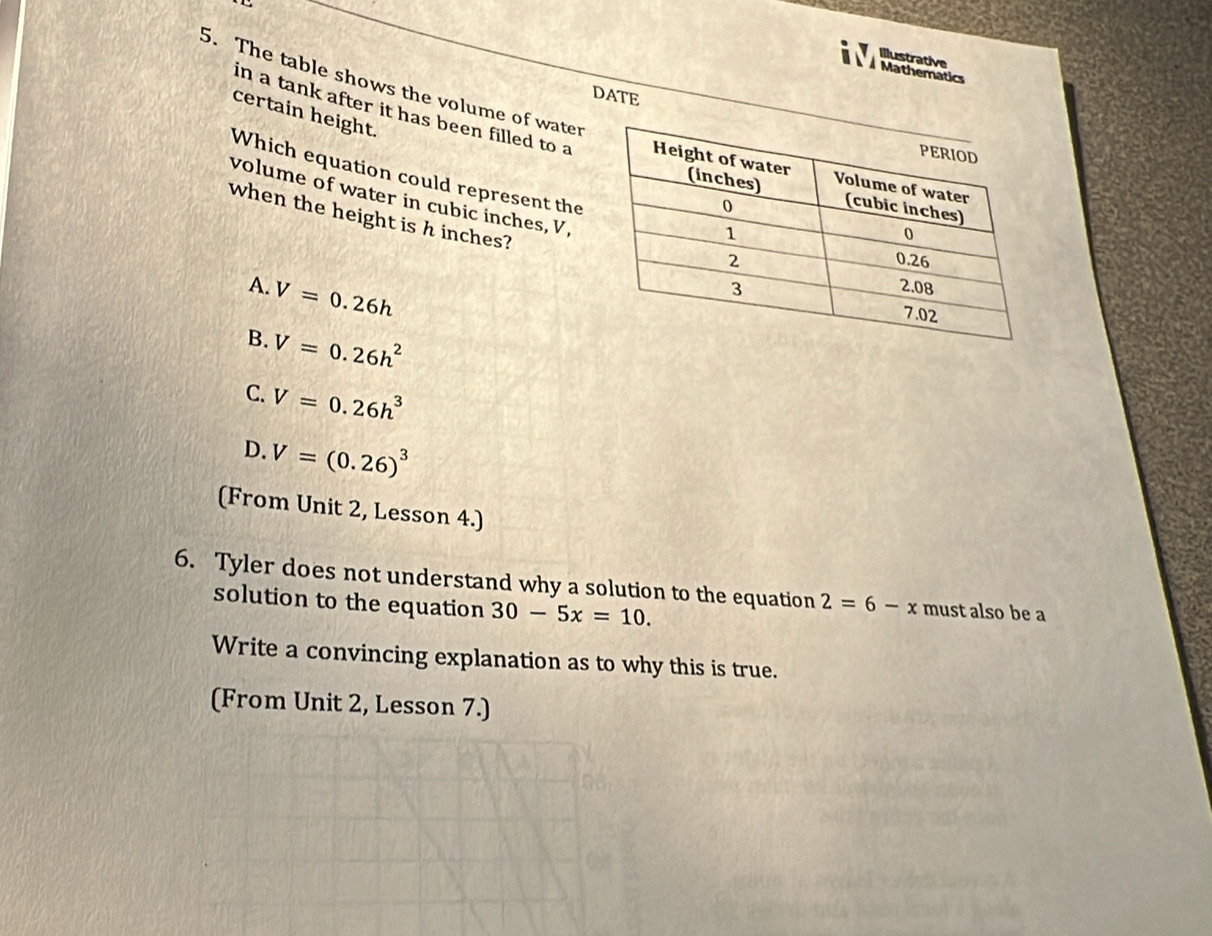 a Illustrative
Mathematics
5. The table shows the volume of water
DATE
certain height.
in a tank after it has been filled to a
Which equation could represent the
volume of water in cubic inches, V
when the height is h inches?
A. V=0.26h
B. V=0.26h^2
C. V=0.26h^3
D. V=(0.26)^3
(From Unit 2, Lesson 4.)
6. Tyler does not understand why a solution to the equation 2=6-x must also be a
solution to the equation 30-5x=10. 
Write a convincing explanation as to why this is true.
(From Unit 2, Lesson 7.)
