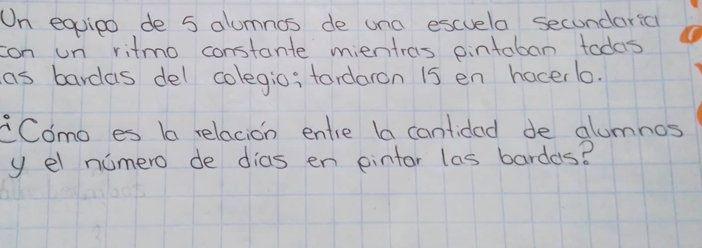 On equieo de 5 alumnos de una escuela secondarsa 
con un ritmo constante mientras pintaban todas 
as bardas del colegio; fordaron is en hacerlo. 
Como es la relacion entie la cantidad de alumnos 
y el nomero de dias en pintar las bardas?