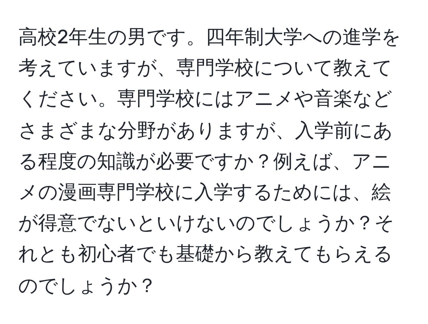 高校2年生の男です。四年制大学への進学を考えていますが、専門学校について教えてください。専門学校にはアニメや音楽などさまざまな分野がありますが、入学前にある程度の知識が必要ですか？例えば、アニメの漫画専門学校に入学するためには、絵が得意でないといけないのでしょうか？それとも初心者でも基礎から教えてもらえるのでしょうか？